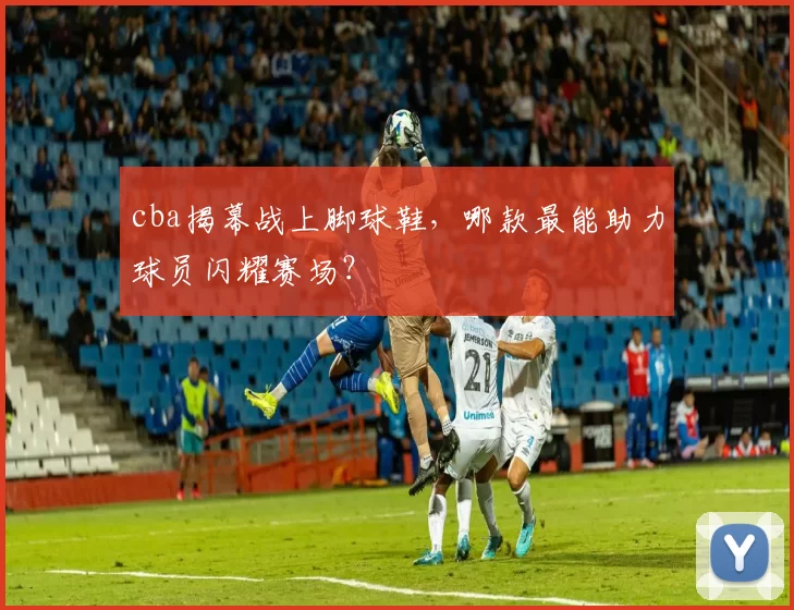 cba揭幕战上脚球鞋，哪款最能助力球员闪耀赛场？