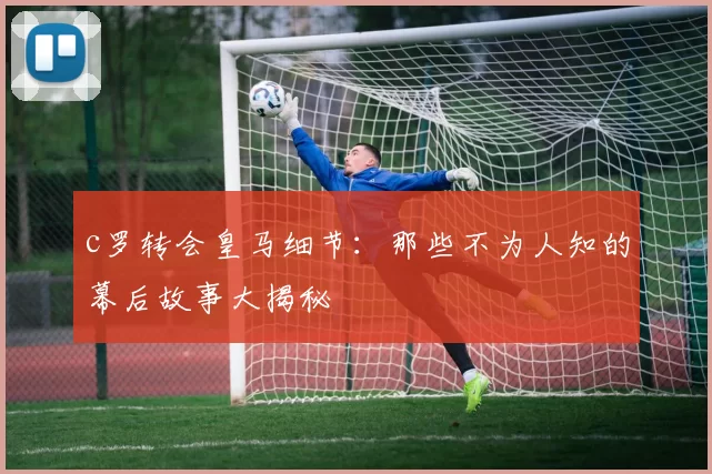 c罗转会皇马细节:那些不为人知的幕后故事大揭秘