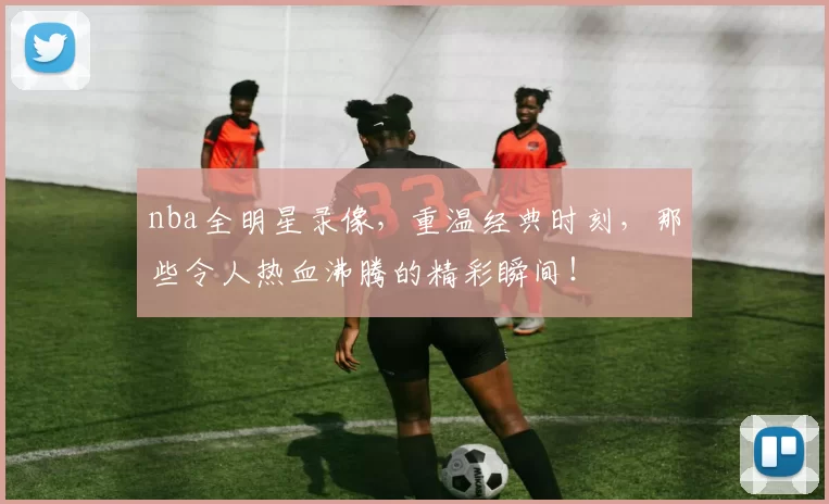 nba全明星录像，重温经典时刻，那些令人热血沸腾的精彩瞬间！