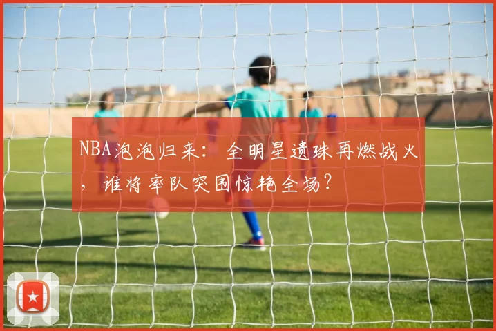 NBA泡泡归来：全明星遗珠再燃战火，谁将率队突围惊艳全场？
