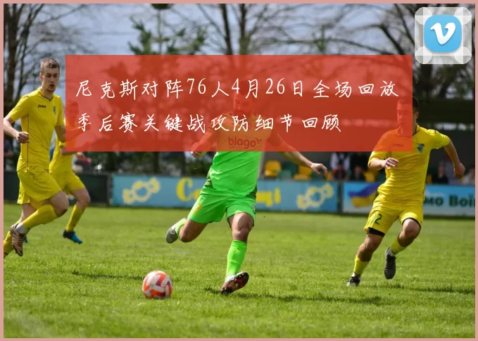 尼克斯对阵76人4月26日全场回放 季后赛关键战攻防细节回顾