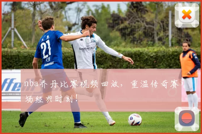 nba乔丹比赛视频回放，重温传奇赛场经典时刻！