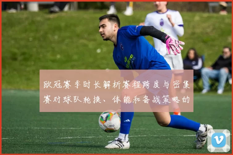 欧冠赛季时长解析赛程跨度与密集赛对球队轮换、体能和备战策略的影响