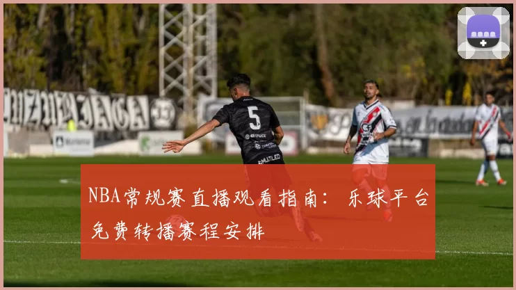 NBA常规赛直播观看指南：乐球平台免费转播赛程安排