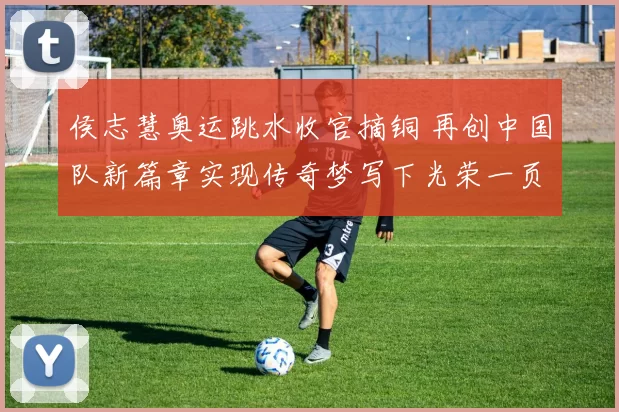 侯志慧奥运跳水收官摘铜 再创中国队新篇章实现传奇梦写下光荣一页