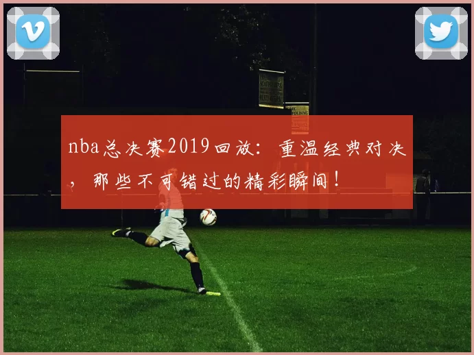 nba总决赛2019回放：重温经典对决，那些不可错过的精彩瞬间！