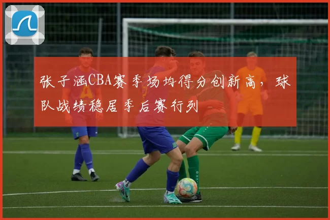 张子涵CBA赛季场均得分创新高，球队战绩稳居季后赛行列