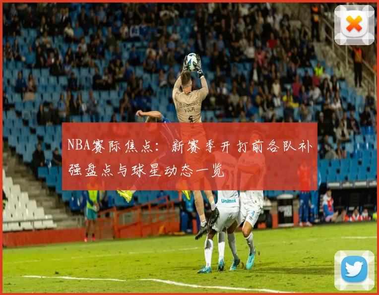 NBA赛际焦点:新赛季开打前各队补强盘点与球星动态一览