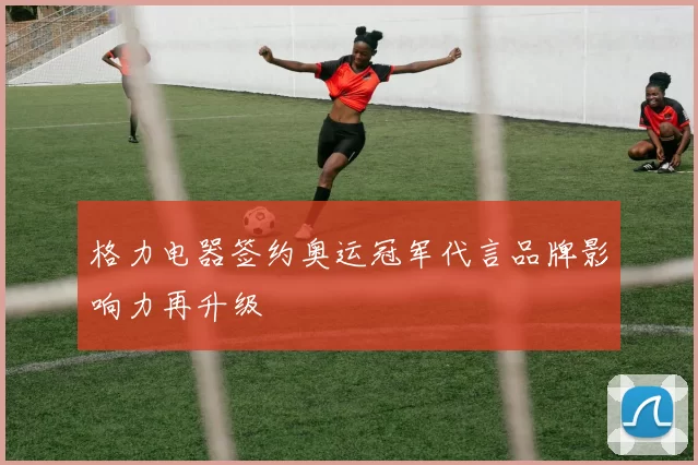 格力电器签约奥运冠军代言品牌影响力再升级