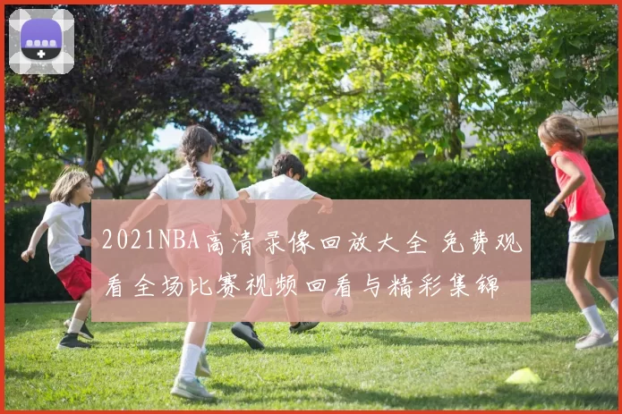 2021NBA高清录像回放大全 免费观看全场比赛视频回看与精彩集锦