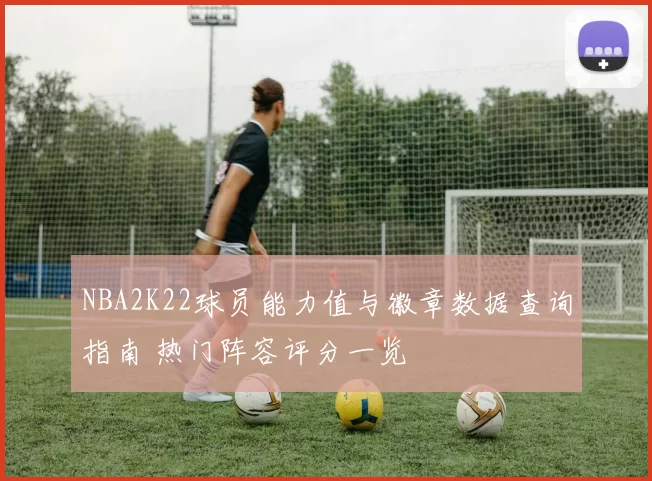 NBA2K22球员能力值与徽章数据查询指南 热门阵容评分一览
