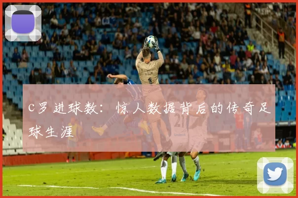 c罗进球数：惊人数据背后的传奇足球生涯