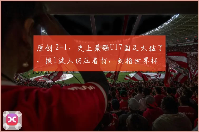 原创 2-1，史上最强U17国足太猛了，换1波人仍压着打，剑指世界杯