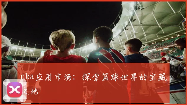 nba应用市场：探索篮球世界的宝藏之地