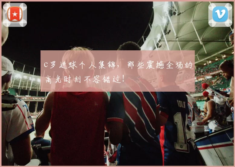 c罗进球个人集锦,那些震撼全场的高光时刻不容错过!