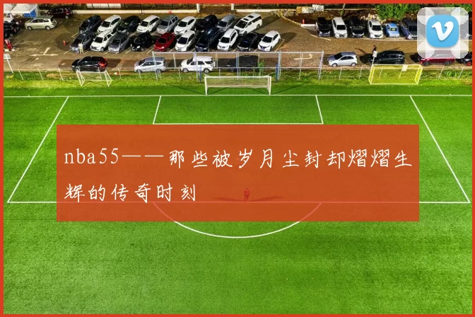 nba55——那些被岁月尘封却熠熠生辉的传奇时刻