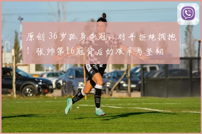 原创 36岁孤身夺冠,对手拒绝拥抱!张帅第16冠背后的艰辛与坚韧
