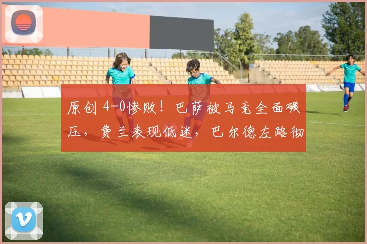 原创 4-0惨败！巴萨被马竞全面碾压，费兰表现低迷，巴尔德左路彻底失控