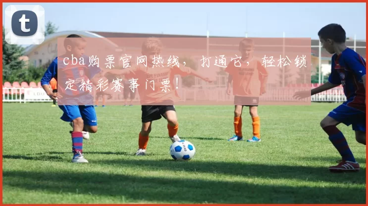 cba购票官网热线，打通它，轻松锁定精彩赛事门票！