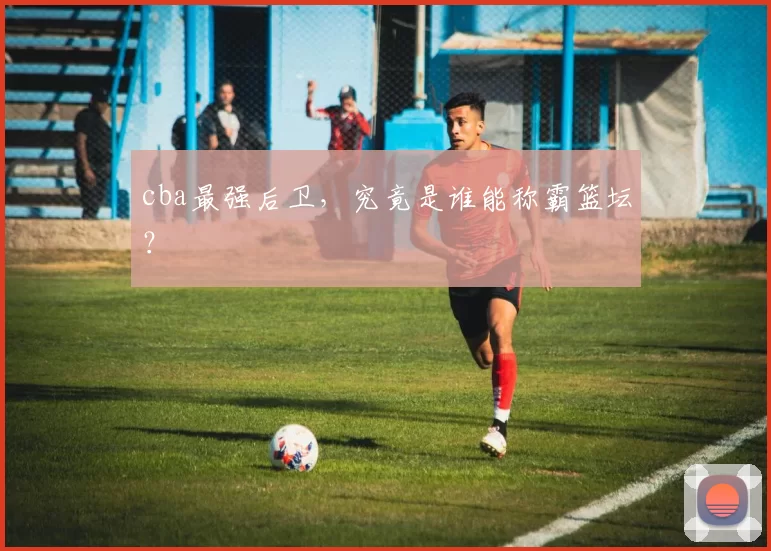 cba最强后卫，究竟是谁能称霸篮坛？