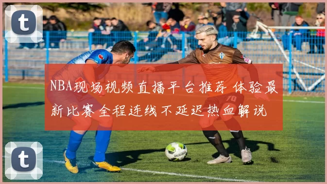 NBA现场视频直播平台推荐 体验最新比赛全程连线不延迟热血解说