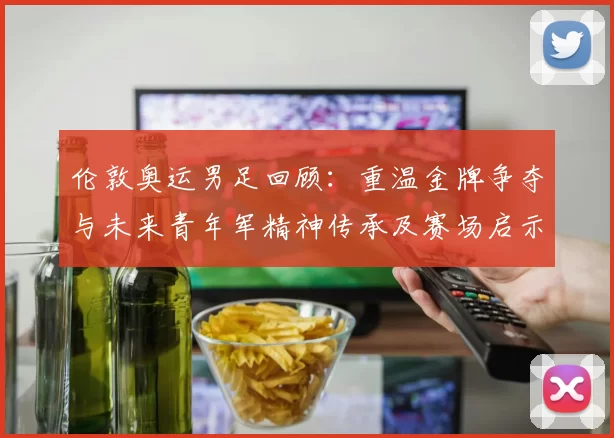 伦敦奥运男足回顾：重温金牌争夺与未来青年军精神传承及赛场启示