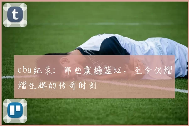 cba纪录：那些震撼篮坛，至今仍熠熠生辉的传奇时刻