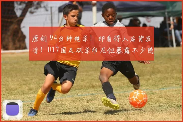 原创 94分钟绝杀！却看得人后背发凉！U17国足双杀印尼但暴露不少隐患！