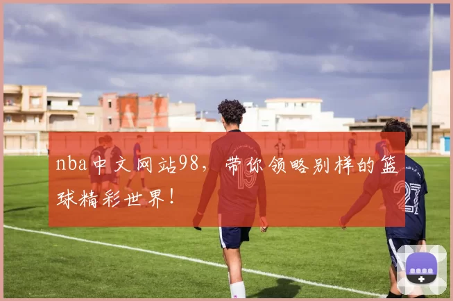 nba中文网站98，带你领略别样的篮球精彩世界！