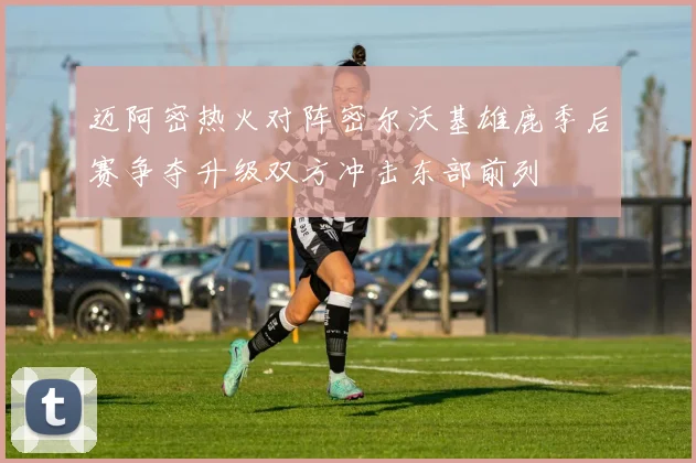 迈阿密热火对阵密尔沃基雄鹿季后赛争夺升级双方冲击东部前列