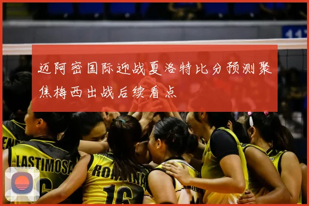 迈阿密国际迎战夏洛特比分预测聚焦梅西出战后续看点