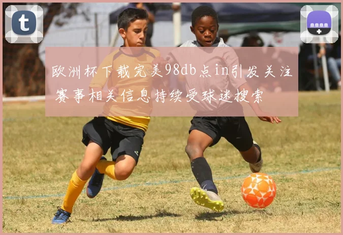 欧洲杯下载完美98db点in引发关注 赛事相关信息持续受球迷搜索