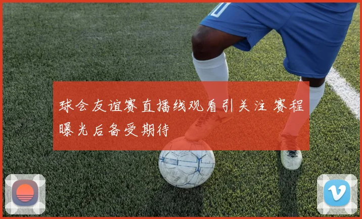 球会友谊赛直播线观看引关注 赛程曝光后备受期待