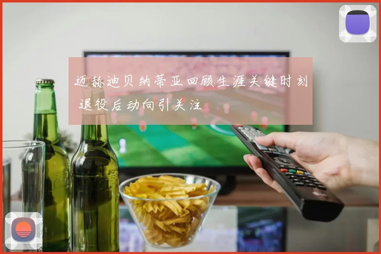 迈赫迪贝纳蒂亚回顾生涯关键时刻 退役后动向引关注