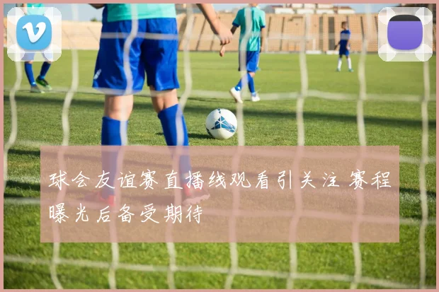 球会友谊赛直播线观看引关注 赛程曝光后备受期待