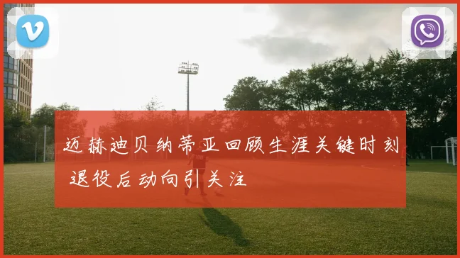 迈赫迪贝纳蒂亚回顾生涯关键时刻 退役后动向引关注