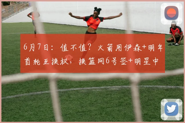 6月7日：值不值？火箭用伊森+明年首轮互换权，换篮网6号签+明星中锋_交易_克拉克斯顿_防守