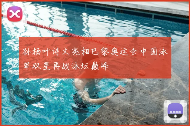 孙杨叶诗文亮相巴黎奥运会中国泳军双星再战泳坛巅峰