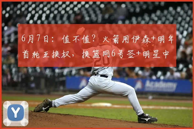 6月7日：值不值？火箭用伊森+明年首轮互换权，换篮网6号签+明星中锋_交易_克拉克斯顿_防守
