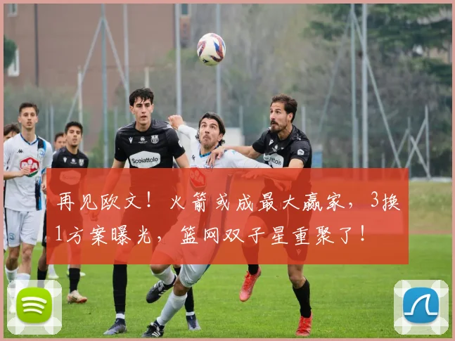 再见欧文！火箭或成最大赢家，3换1方案曝光，篮网双子星重聚了！