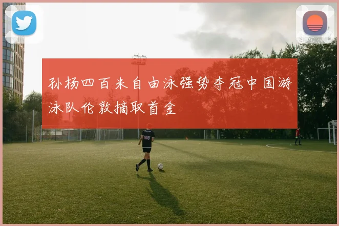 孙杨四百米自由泳强势夺冠中国游泳队伦敦摘取首金