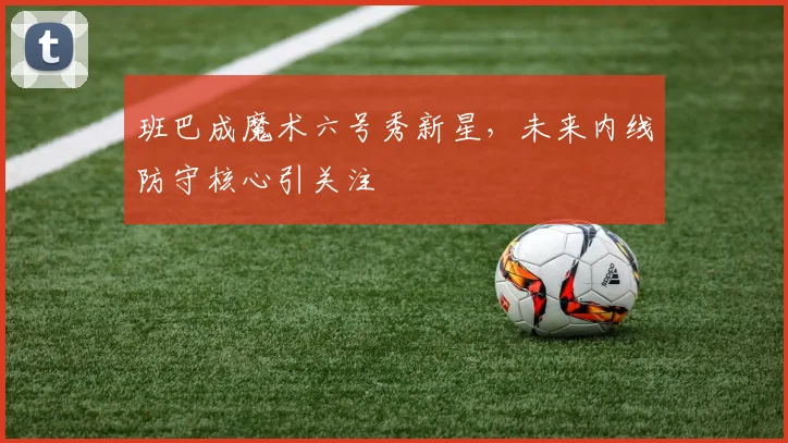 班巴成魔术六号秀新星，未来内线防守核心引关注