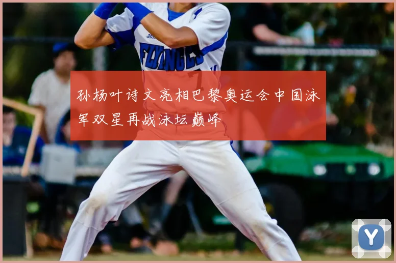 孙杨叶诗文亮相巴黎奥运会中国泳军双星再战泳坛巅峰