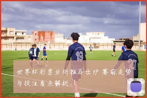 世界杯彩票分析推荐出炉 赛前走势与投注看点解析_1